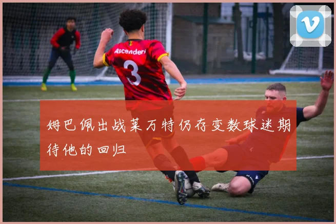 姆巴佩出战莱万特仍存变数球迷期待他的回归