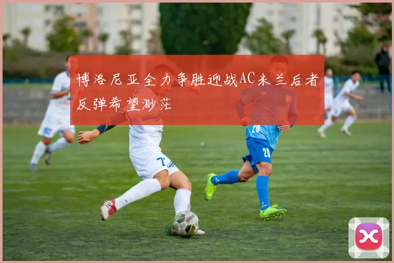 博洛尼亚全力争胜迎战AC米兰后者反弹希望渺茫