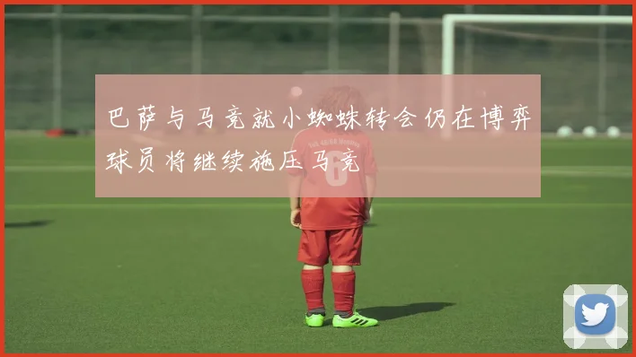 巴萨与马竞就小蜘蛛转会仍在博弈球员将继续施压马竞