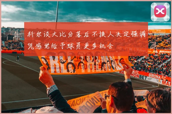 科尔谈大比分落后不换人决定强调凭感觉给予球员更多机会