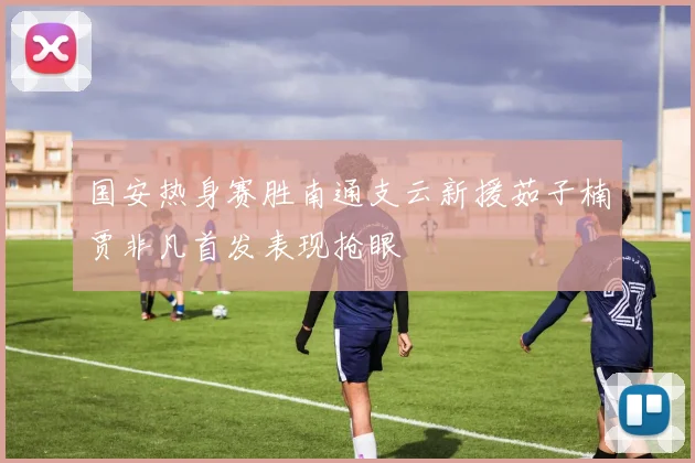 国安热身赛胜南通支云新援茹子楠贾非凡首发表现抢眼
