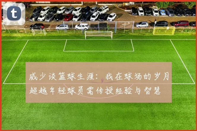 威少谈篮球生涯：我在球场的岁月超越年轻球员需传授经验与智慧