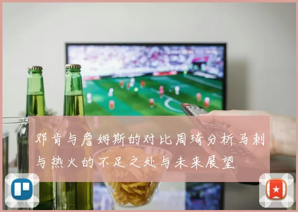 邓肯与詹姆斯的对比周琦分析马刺与热火的不足之处与未来展望