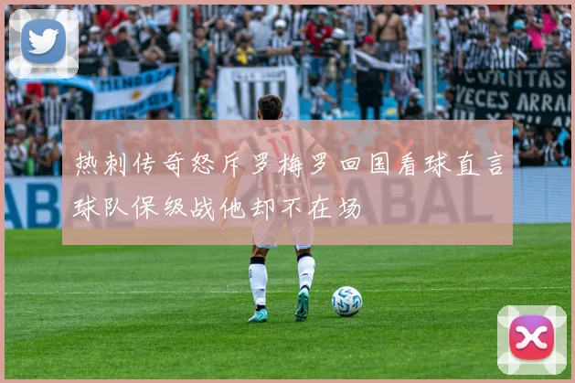 热刺传奇怒斥罗梅罗回国看球直言球队保级战他却不在场