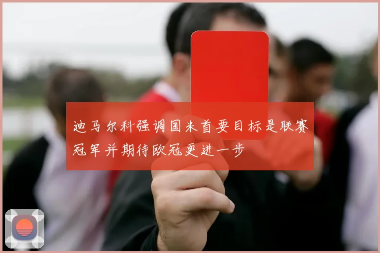 迪马尔科强调国米首要目标是联赛冠军并期待欧冠更进一步