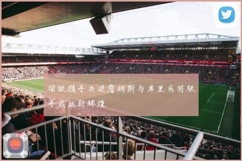 宿敌携手共进詹姆斯与库里或将联手成就新辉煌