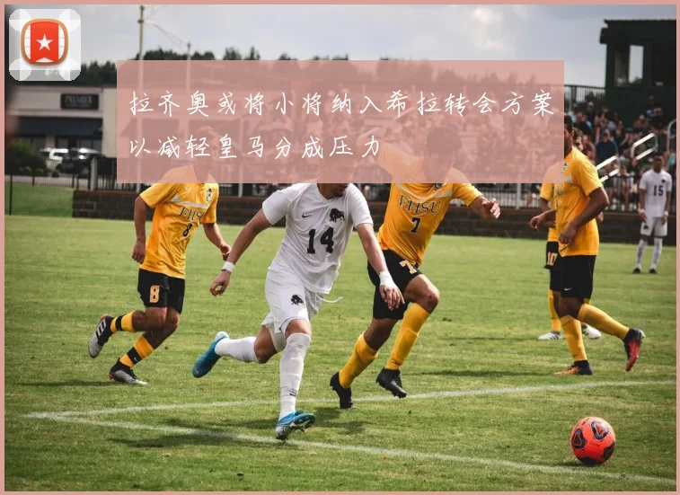 拉齐奥或将小将纳入希拉转会方案以减轻皇马分成压力