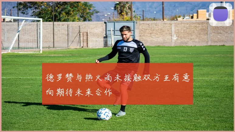 德罗赞与热火尚未接触双方互有意向期待未来合作