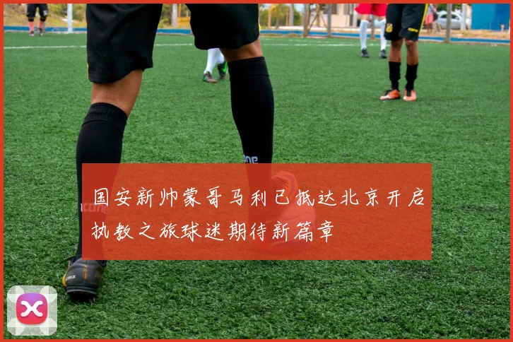 国安新帅蒙哥马利已抵达北京开启执教之旅球迷期待新篇章