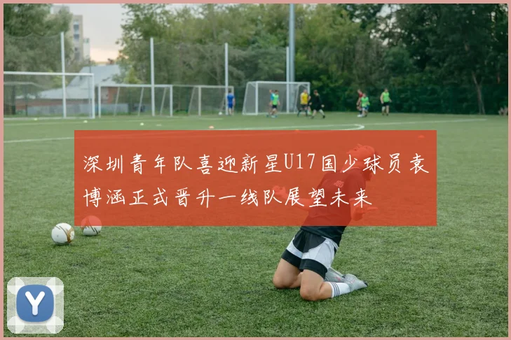 深圳青年队喜迎新星U17国少球员袁博涵正式晋升一线队展望未来