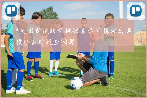 A史密斯谈转会挑战表示可能考虑退役以应对适应问题