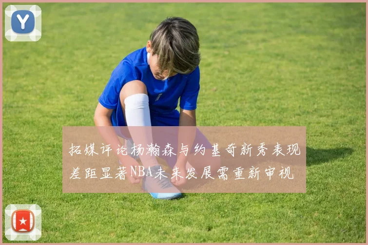拓媒评论杨瀚森与约基奇新秀表现差距显著NBA未来发展需重新审视