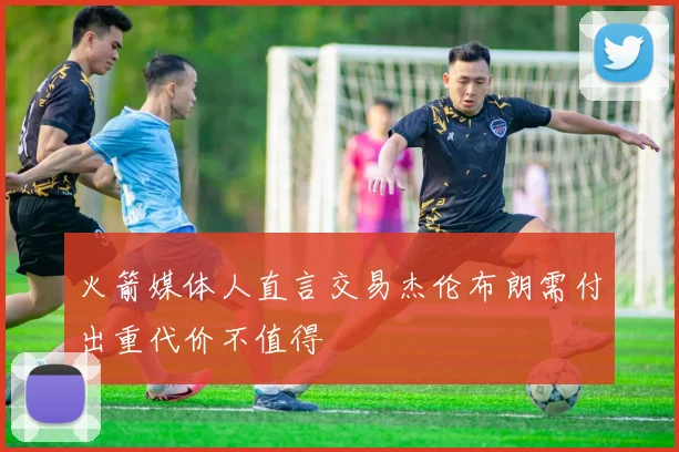 火箭媒体人直言交易杰伦布朗需付出重代价不值得