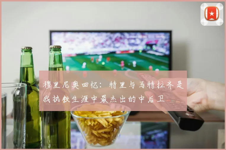 穆里尼奥回忆：特里与马特拉齐是我执教生涯中最杰出的中后卫