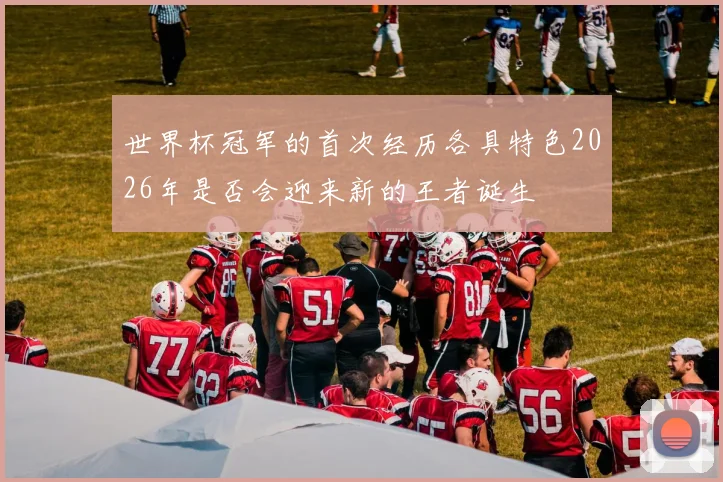 世界杯冠军的首次经历各具特色2026年是否会迎来新的王者诞生