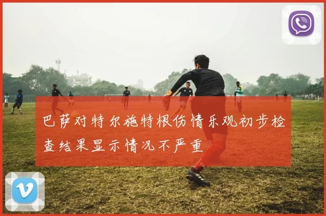 巴萨对特尔施特根伤情乐观初步检查结果显示情况不严重