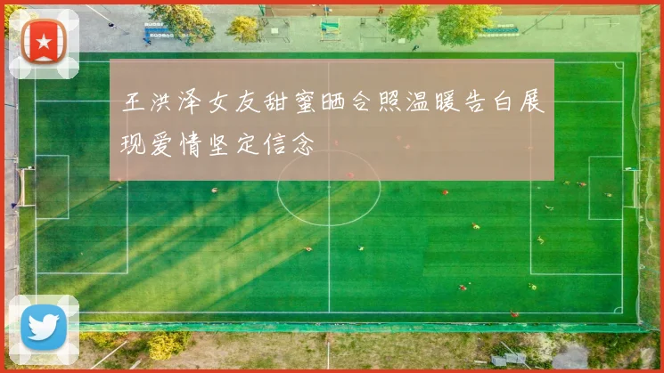 王洪泽女友甜蜜晒合照温暖告白展现爱情坚定信念