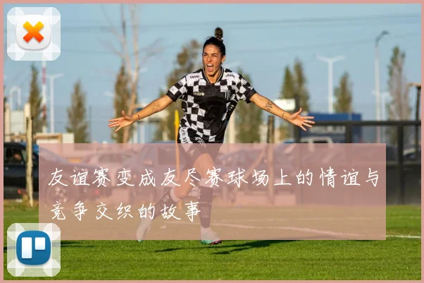 友谊赛变成友尽赛球场上的情谊与竞争交织的故事
